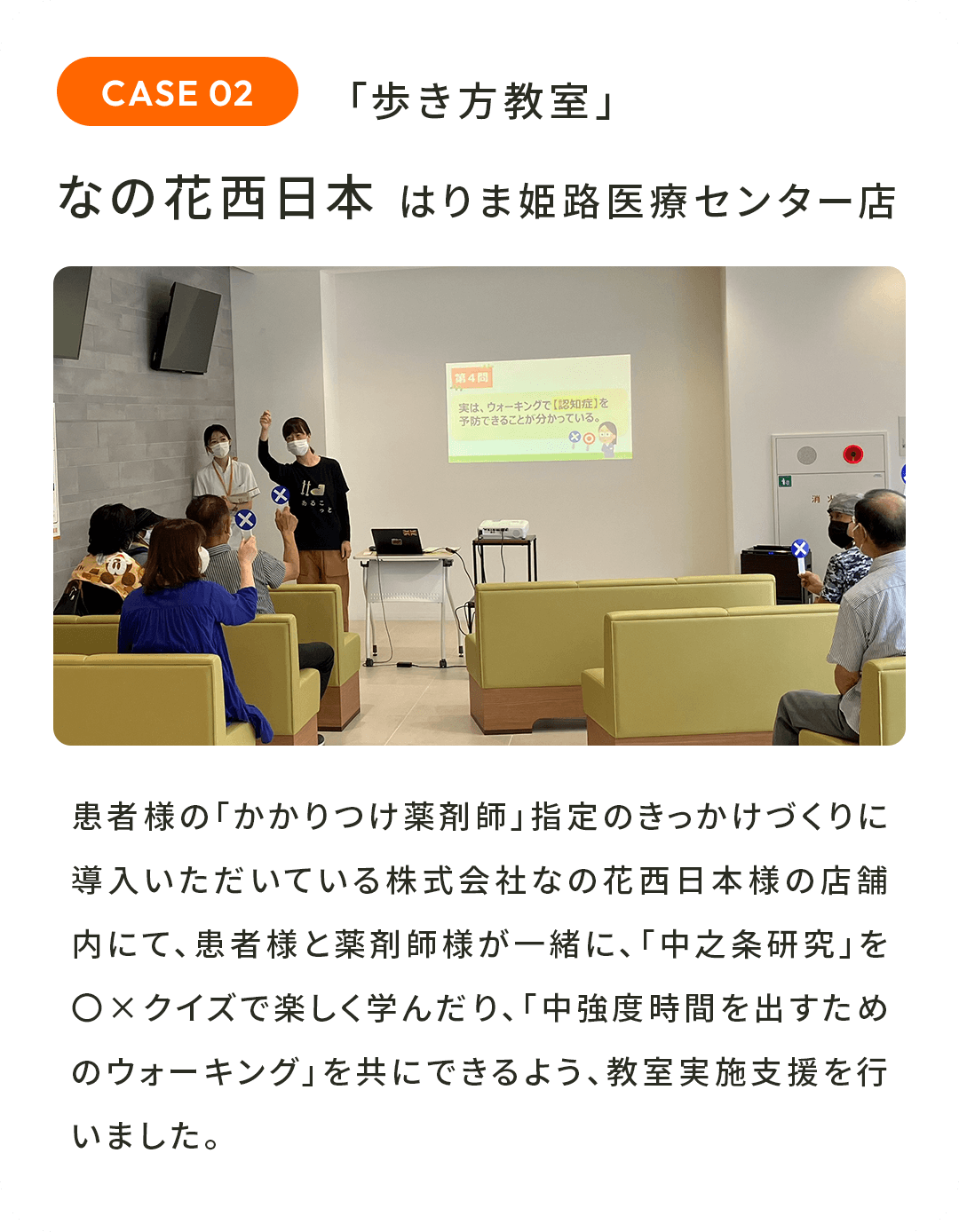 「歩き方教室」なの花西日本 はりま姫路医療センター店 患者様の「かかりつけ薬剤師」指定のきっかけづくりに導入いただいている株式会社なの花西日本様の店舗内にて、患者様と薬剤師様が一緒に、「中之条研究」を〇×クイズで楽しく学んだり、「中強度時間を出すためのウォーキング」を共にできるよう、教室実施支援を行いました。