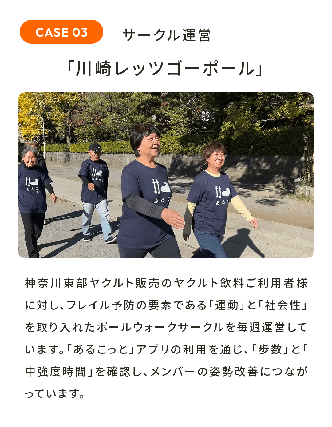 サークル運営「川崎レッツゴーポール」 神奈川東部ヤクルト販売のヤクルト飲料ご利用者様に対し、フレイル予防の要素である「運動」と「社会性」を取り入れたポールウォークサークルを毎週運営しています。「あるこっと」アプリの利用を通じ、「歩数」と「中強度時間」を確認し、メンバーの姿勢改善につながっています。